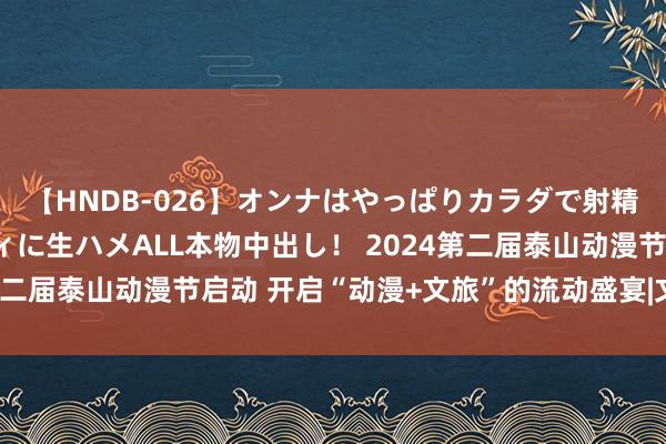 【HNDB-026】オンナはやっぱりカラダで射精する 厳選美巨乳ボディに生ハメALL本物中出し！ 2024第二届泰山动漫节启动 开启“动漫+文旅”的流动盛宴|文创|非遗