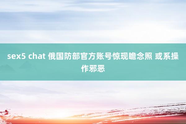 sex5 chat 俄国防部官方账号惊现瞻念照 或系操作邪恶