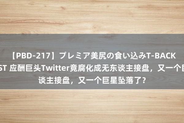 【PBD-217】プレミア美尻の食い込みT-BACK！8時間BEST 应酬巨头Twitter竟腐化成无东谈主接盘，又一个巨星坠落了？