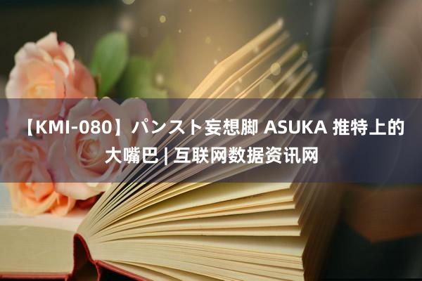 【KMI-080】パンスト妄想脚 ASUKA 推特上的大嘴巴 | 互联网数据资讯网