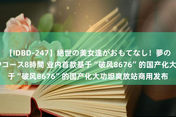 【IDBD-247】絶世の美女達がおもてなし！夢の桃源郷 IP風俗街 VIPコース8時間 业内首款基于“破风8676”的国产化大功坦爽放站商用发布