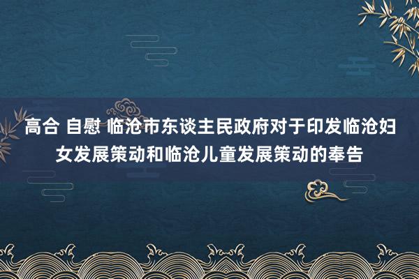 高合 自慰 临沧市东谈主民政府对于印发临沧妇女发展策动和临沧儿童发展策动的奉告