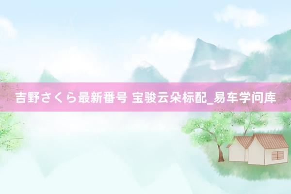 吉野さくら最新番号 宝骏云朵标配_易车学问库