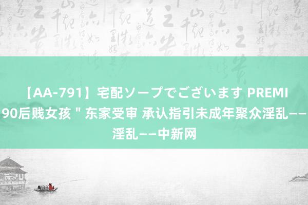 【AA-791】宅配ソープでございます PREMIUM ＂90后贱女孩＂东家受审 承认指引未成年聚众淫乱——中新网