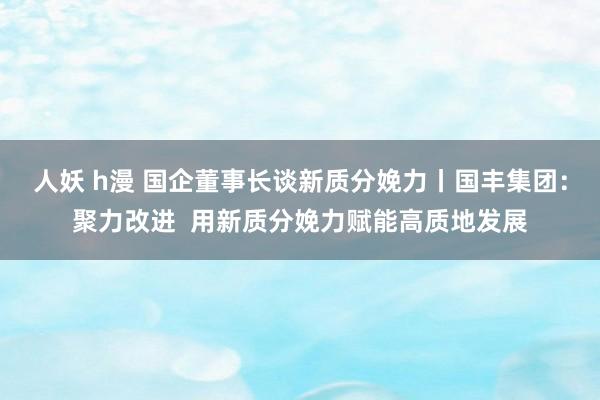 人妖 h漫 国企董事长谈新质分娩力丨国丰集团：聚力改进  用新质分娩力赋能高质地发展