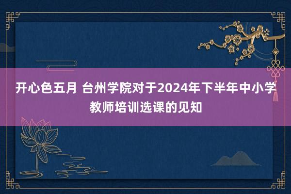 开心色五月 台州学院对于2024年下半年中小学教师培训选课的见知