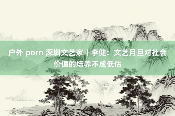 户外 porn 深圳文艺家丨李健：文艺月旦对社会价值的培养不成低估