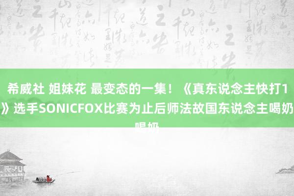 希威社 姐妹花 最变态的一集！《真东说念主快打1》选手SONICFOX比赛为止后师法故国东说念主喝奶