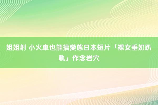 姐姐射 小火車也能搞變態　日本短片「裸女垂奶趴軌」作念岩穴