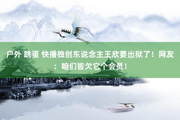 户外 跳蛋 快播独创东说念主王欣要出狱了！网友：咱们皆欠它个会员！