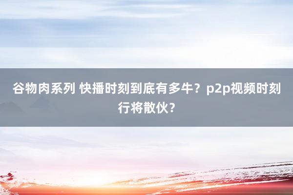 谷物肉系列 快播时刻到底有多牛？p2p视频时刻行将散伙？