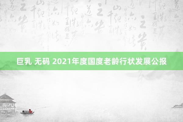 巨乳 无码 2021年度国度老龄行状发展公报