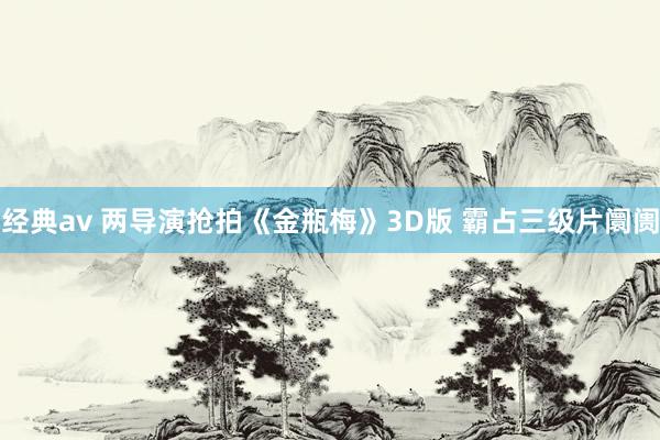 经典av 两导演抢拍《金瓶梅》3D版 霸占三级片阛阓