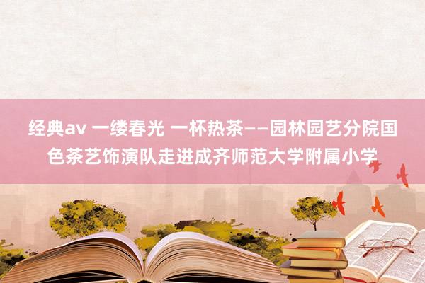 经典av 一缕春光 一杯热茶——园林园艺分院国色茶艺饰演队走进成齐师范大学附属小学