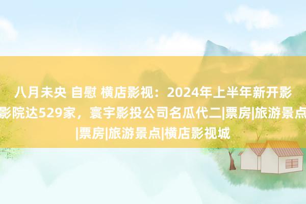 八月未央 自慰 横店影视：2024年上半年新开影院15家，总影院达529家，寰宇影投公司名瓜代二|票房|旅游景点|横店影视城