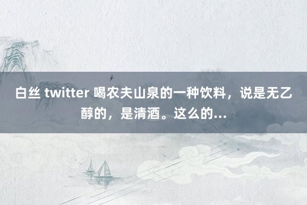 白丝 twitter 喝农夫山泉的一种饮料，说是无乙醇的，是清酒。这么的...