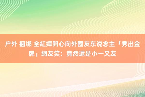 户外 捆绑 全紅嬋開心向外國友东说念主「秀出金牌」　網友笑：竟然還是小一又友