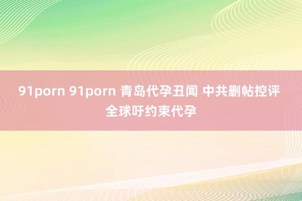 91porn 91porn 青岛代孕丑闻 中共删帖控评 全球吁约束代孕