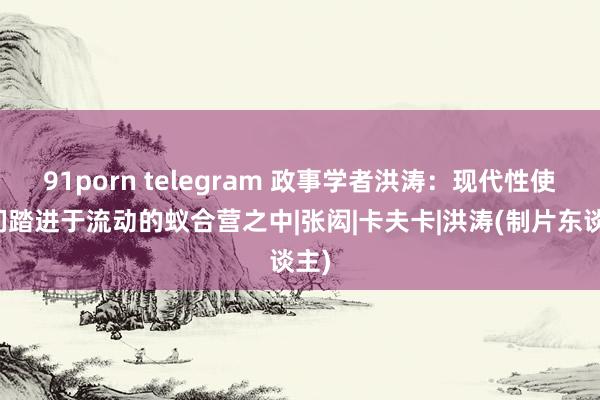 91porn telegram 政事学者洪涛：现代性使咱们踏进于流动的蚁合营之中|张闳|卡夫卡|洪涛(制片东谈主)