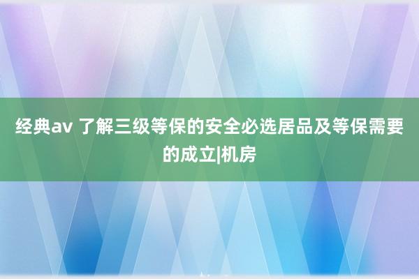 经典av 了解三级等保的安全必选居品及等保需要的成立|机房