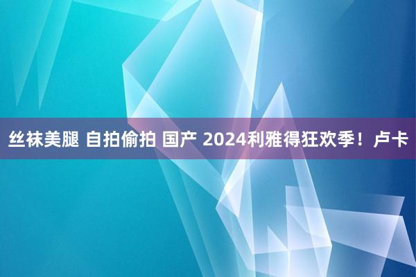 丝袜美腿 自拍偷拍 国产 2024利雅得狂欢季！卢卡