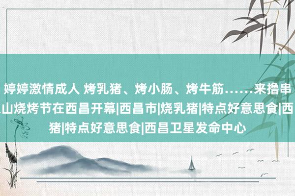 婷婷激情成人 烤乳猪、烤小肠、烤牛筋……来撸串啦！第二届大凉山烧烤节在西昌开幕|西昌市|烧乳猪|特点好意思食|西昌卫星发命中心