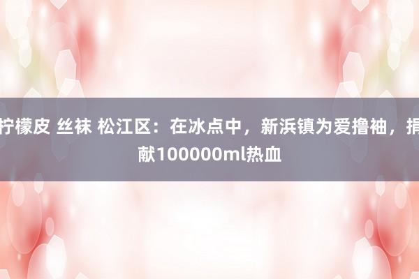 柠檬皮 丝袜 松江区：在冰点中，新浜镇为爱撸袖，捐献100000ml热血